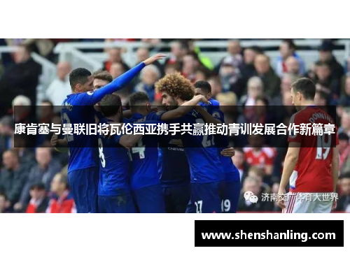 康肯塞与曼联旧将瓦伦西亚携手共赢推动青训发展合作新篇章