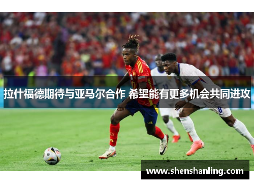 拉什福德期待与亚马尔合作 希望能有更多机会共同进攻